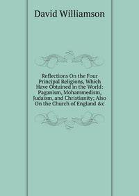 Reflections On the Four Principal Religions, Which Have Obtained in the World: Paganism, Mohammedism, Judaism, and Christianity; Also On the Church of England &amp;c