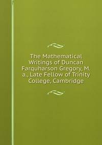 The Mathematical Writings of Duncan Farquharson Gregory, M.a., Late Fellow of Trinity College, Cambridge