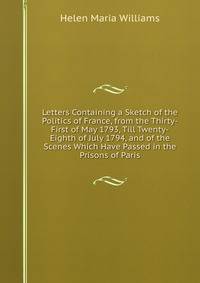 Letters Containing a Sketch of the Politics of France, from the Thirty-First of May 1793, Till Twenty-Eighth of July 1794, and of the Scenes Which Have Passed in the Prisons of Paris