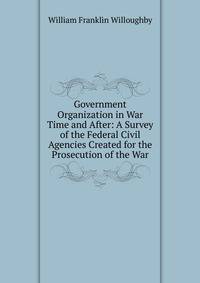 Government Organization in War Time and After: A Survey of the Federal Civil Agencies Created for the Prosecution of the War