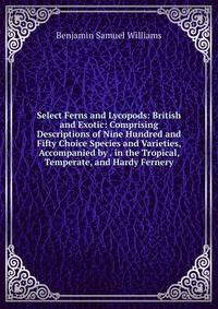Select Ferns and Lycopods: British and Exotic: Comprising Descriptions of Nine Hundred and Fifty Choice Species and Varieties, Accompanied by . in the Tropical, Temperate, and Hardy Fernery