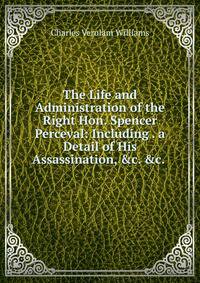 The Life and Administration of the Right Hon. Spencer Perceval: Including . a Detail of His Assassination, &amp;c. &amp;c. .