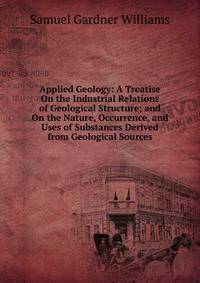 Applied Geology: A Treatise On the Industrial Relations of Geological Structure; and On the Nature, Occurrence, and Uses of Substances Derived from Geological Sources