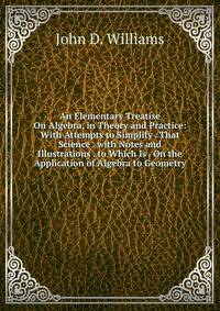 An Elementary Treatise On Algebra, in Theory and Practice: With Attempts to Simplify . That Science . with Notes and Illustrations . to Which Is . On the Application of Algebra to Geometry