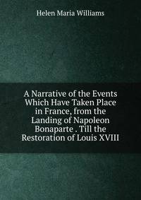 A Narrative of the Events Which Have Taken Place in France, from the Landing of Napoleon Bonaparte . Till the Restoration of Louis XVIII