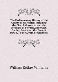 The Parliamentary History of the County of Worcester: Including the City of Worcester, and the Boroughs of Bewdley, Droitwich, Dudley, Evesham, . the Present Day, 1213-1897, with Biographica