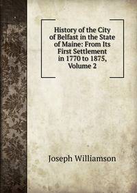 History of the City of Belfast in the State of Maine: From Its First Settlement in 1770 to 1875, Volume 2
