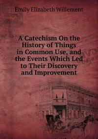 A Catechism On the History of Things in Common Use, and the Events Which Led to Their Discovery and Improvement
