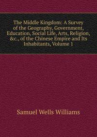 The Middle Kingdom: A Survey of the Geography, Government, Education, Social Life, Arts, Religion, &amp;c., of the Chinese Empire and Its Inhabitants, Volume 1