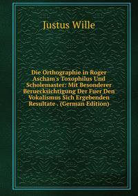 Die Orthographie in Roger Ascham's Toxophilus Und Scholemaster: Mit Besonderer Beruecksichtigung Der Fuer Den Vokalismus Sich Ergebenden Resultate . (German Edition)