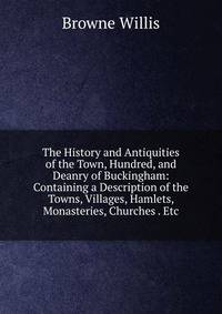 The History and Antiquities of the Town, Hundred, and Deanry of Buckingham: Containing a Description of the Towns, Villages, Hamlets, Monasteries, Churches . Etc.