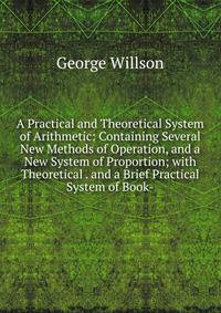 A Practical and Theoretical System of Arithmetic: Containing Several New Methods of Operation, and a New System of Proportion; with Theoretical . and a Brief Practical System of Book-