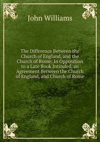 The Difference Between the Church of England, and the Church of Rome: In Opposition to a Late Book Intituled, an Agreement Between the Church of England, and Church of Rome