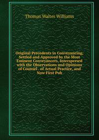 Original Precedents in Conveyancing, Settled and Approved by the Most Eminent Conveyancers, Interspersed with the Observations and Opinions of Counsel . of Actual Practice, and Now First Pub