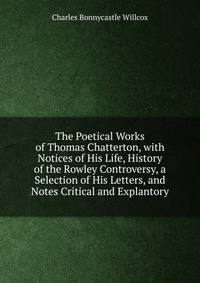 The Poetical Works of Thomas Chatterton, with Notices of His Life, History of the Rowley Controversy, a Selection of His Letters, and Notes Critical and Explantory