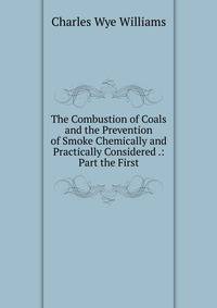 The Combustion of Coals and the Prevention of Smoke Chemically and Practically Considered .: Part the First
