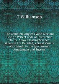 The Complete Angler's Vade-Mecum: Being a Perfect Code of Instruction On the Above Pleasing Science: Wherein Are Detailed, a Great Variety of Original . to the Sportsman's Amusement and Success