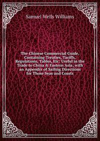 The Chinese Commercial Guide, Containing Treaties, Tariffs, Regulations, Tables, Etc: Useful in the Trade to China &amp; Eastern Asia; with an Appendix of Sailing Directions for Those Seas and Coasts