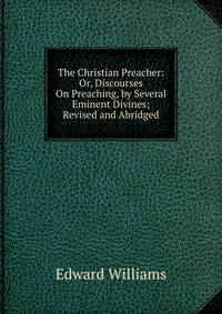 The Christian Preacher: Or, Discourses On Preaching, by Several Eminent Divines; Revised and Abridged