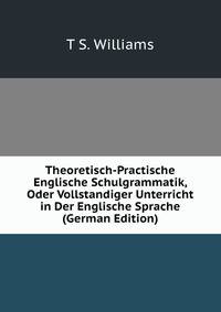 Theoretisch-Practische Englische Schulgrammatik, Oder Vollstandiger Unterricht in Der Englische Sprache (German Edition)