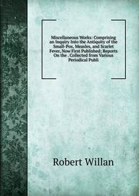 Miscellaneous Works: Comprising an Inquiry Into the Antiquity of the Small-Pox, Measles, and Scarlet Fever, Now First Published; Reports On the . Collected from Various Periodical Publi