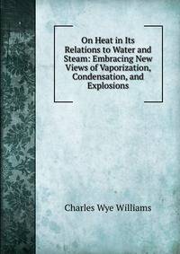 On Heat in Its Relations to Water and Steam: Embracing New Views of Vaporization, Condensation, and Explosions