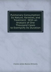 Pulmonary Consumption: Its Nature, Varieties, and Treatment : With an Analysis of One Thousand Cases to Exemplify Its Duration