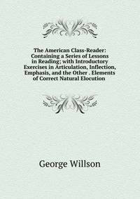 The American Class-Reader: Containing a Series of Lessons in Reading; with Introductory Exercises in Articulation, Inflection, Emphasis, and the Other . Elements of Correct Natural Elocution .