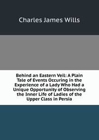 Behind an Eastern Veil: A Plain Tale of Events Occuring in the Experience of a Lady Who Had a Unique Opportunity of Observing the Inner Life of Ladies of the Upper Class in Persia