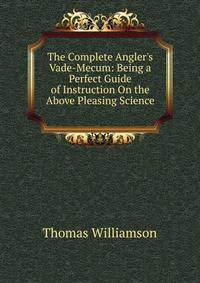 The Complete Angler's Vade-Mecum: Being a Perfect Guide of Instruction On the Above Pleasing Science .