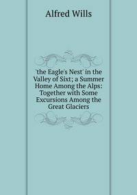 'the Eagle's Nest' in the Valley of Sixt; a Summer Home Among the Alps: Together with Some Excursions Among the Great Glaciers