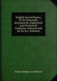 English Sacred Poetry, of the Sixteenth, Seventeenth, Eighteenth and Nineteenth Centuries, Selected and Ed. by R.a. Willmott