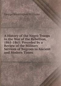 A History of the Negro Troops in the War of the Rebellion, 1861-1865: Preceded by a Review of the Military Services of Negroes in Ancient and Modern Times