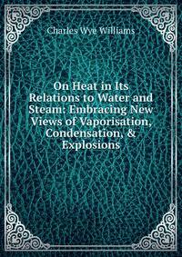 On Heat in Its Relations to Water and Steam: Embracing New Views of Vaporisation, Condensation, &amp; Explosions