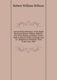 'personal Recollections' of the Right Reverend Robert William Willson, D.D. (First Bishop of Hobart Town): With a Portrait of His Lordship, and an . Religion in Tasmania, Prior to the Year 1884