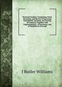 Practical Geodesy: Comprising Chain Surveying, and the Use of Surveying Instruments; Leveling, and Tracing of Contours; Together with Trigonometrical, . of Surveyors, and of Students in Civil and