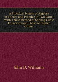 A Practical System of Algebra in Theory and Practice in Two Parts: With a New Method of Solving Cubic Equations and Those of Higher Orders