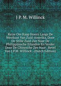 Reize Om Kaap Hoorn Langs De Westkust Van Zuid-Amerika, Door De Stille Zuid-Zee Naar De Philippijnsche Eilanden En Verder Door De Chinesche Zee Naar . Bevel Van J.P.M. Willinck . (Dutch Edition)