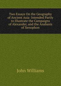 Two Essays On the Geography of Ancient Asia: Intended Partly to Illustrate the Campaigns of Alexander, and the Anabasis of Xenophon