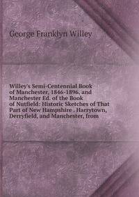 Willey's Semi-Centennial Book of Manchester, 1846-1896, and Manchester Ed. of the Book of Nutfield: Historic Sketches of That Part of New Hampshire . Harrytown, Derryfield, and Manchester, from