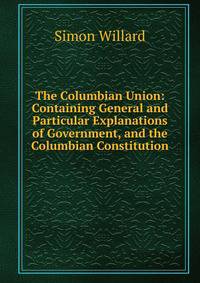 The Columbian Union: Containing General and Particular Explanations of Government, and the Columbian Constitution .