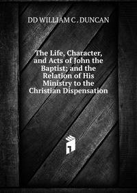 The Life, Character, and Acts of John the Baptist; and the Relation of His Ministry to the Christian Dispensation.