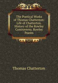 The Poetical Works of Thomas Chatterton: Life of Chatterton. History of the Rowley Controversy. Rowley Poems