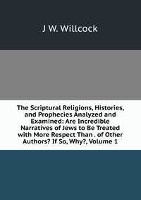 The Scriptural Religions, Histories, and Prophecies Analyzed and Examined: Are Incredible Narratives of Jews to Be Treated with More Respect Than . of Other Authors? If So, Why?, Volume 1