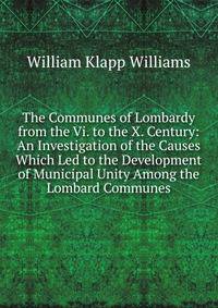 The Communes of Lombardy from the Vi. to the X. Century: An Investigation of the Causes Which Led to the Development of Municipal Unity Among the Lombard Communes