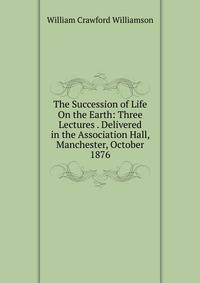 The Succession of Life On the Earth: Three Lectures . Delivered in the Association Hall, Manchester, October 1876