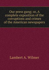 Our press gang; or, A complete exposition of the corruptions and crimes of the American newspapers