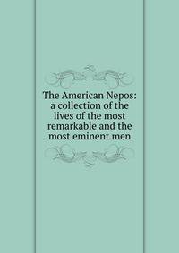 The American Nepos: a collection of the lives of the most remarkable and the most eminent men