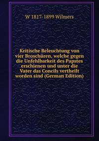 Kritische Beleuchtung von vier Broschuren, welche gegen die Unfehlbarkeit des Papstes erschienen und unter die Vater das Concils vertheilt worden sind (German Edition)