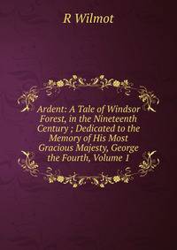 Ardent: A Tale of Windsor Forest, in the Nineteenth Century ; Dedicated to the Memory of His Most Gracious Majesty, George the Fourth, Volume 1